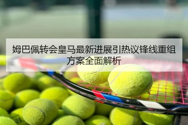 姆巴佩转会皇马最新进展引热议锋线重组方案全面解析