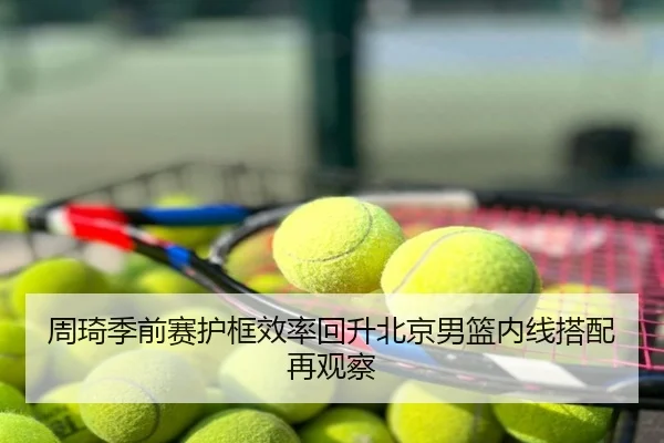 周琦季前赛护框效率回升北京男篮内线搭配再观察