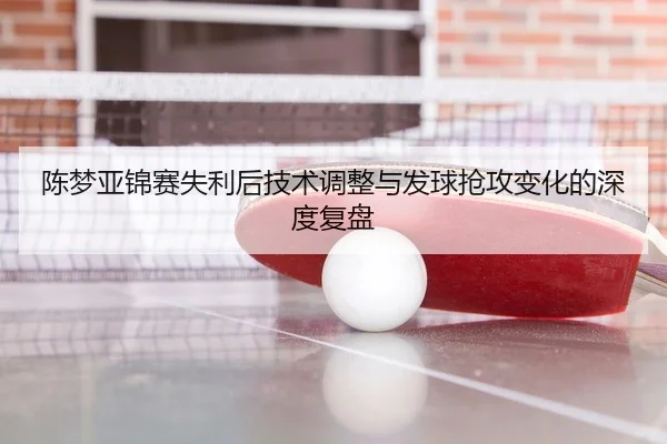 陈梦亚锦赛失利后技术调整与发球抢攻变化的深度复盘
