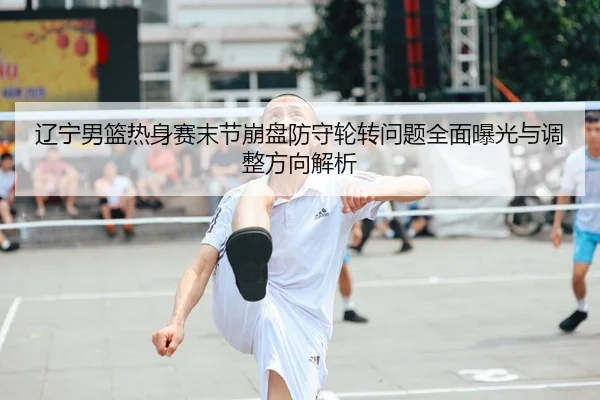 辽宁男篮热身赛末节崩盘防守轮转问题全面曝光与调整方向解析