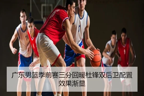 广东男篮季前赛三分回暖杜锋双后卫配置效果渐显