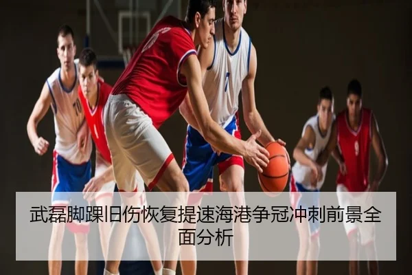 武磊脚踝旧伤恢复提速海港争冠冲刺前景全面分析