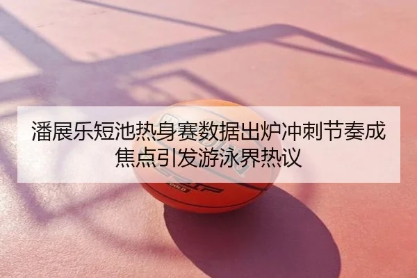 潘展乐短池热身赛数据出炉冲刺节奏成焦点引发游泳界热议