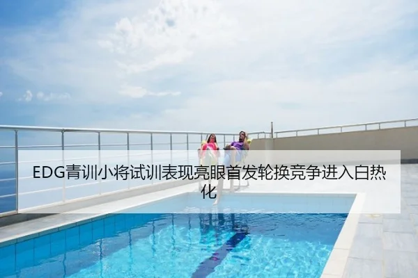 EDG青训小将试训表现亮眼首发轮换竞争进入白热化